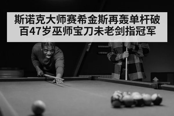 斯诺克大师赛希金斯再轰单杆破百47岁巫师宝刀未老剑指冠军