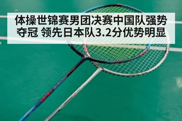 体操世锦赛男团决赛中国队强势夺冠 领先日本队3.2分优势明显